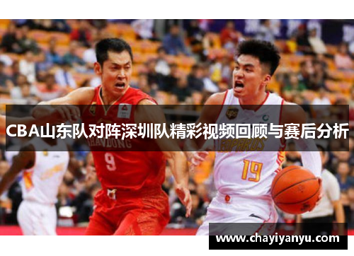 CBA山东队对阵深圳队精彩视频回顾与赛后分析
